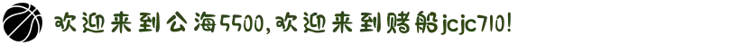 欢迎来到公海5500,欢迎来到赌船jcjc710!